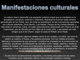 La cultura chavín desarrolló una expresión artística propia que se manifestó en la
arquitectura, escultura, cerámica y orfebrería. Representa el primer estilo artístico
generalizado en los Andes, pero sin duda se beneficiaron de las innovaciones aportadas
por culturas anteriores, como Sechín, Las Haldas, Pampa de las Llamas-Moxeke, y,
más atrás en el tiempo, Caral. Un estilo estrechamente relacionado con Chavín es el de
Cupisnique, que se difundió por los valles de la costa norte, y que parece ser más
antiguo que el de Chavín, según lo sostuvo Rafael Larco Hoyle.
Los chavines trabajaron algunos metales como el oro, la plata y el cobre, así como la
piedra, la madera, el hueso y las piedras preciosas. Con los metales preciosos
fabricaron ornamentos de uso personal. La piedra fue empleada en la construcción de
viviendas, esculturas y la fabricación de utensilios como vasijas, batanes y morteros.
Usaban la madera y el hueso en la fabricación de lanzas, espátulas, puñales y armas
arrojadizas. Y con las piedras preciosas como el cuarzo, el lapislázuli y el azabache,
hacían espejos y multitud de objetos de adorno.
El arte chavín es básicamente naturalista, y los temas principales son los seres
humanos, aves, serpientes, felinos, otros animales, plantas y conchas.
 
