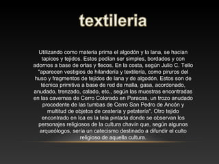 Utilizando como materia prima el algodón y la lana, se hacían
tapices y tejidos. Estos podían ser simples, bordados y con
adornos a base de orlas y flecos. En la costa, según Julio C. Tello
"aparecen vestigios de hilandería y textilería, como piruros del
huso y fragmentos de tejidos de lana y de algodón. Estos son de
técnica primitiva a base de red de malla, gasa, acordonado,
anudado, trenzado, calado, etc., según las muestras encontradas
en las cavernas de Cerro Colorado en Paracas, un trozo anudado
procedente de las tumbas de Cerro San Pedro de Ancón y
multitud de objetos de cestería y petatería". Otro tejido
encontrado en Ica es la tela pintada donde se observan los
personajes religiosos de la cultura chavín que, según algunos
arqueólogos, sería un catecismo destinado a difundir el culto
religioso de aquella cultura.
 