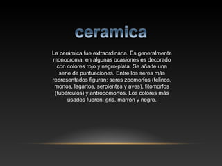La cerámica fue extraordinaria. Es generalmente
monocroma, en algunas ocasiones es decorado
con colores rojo y negro-plata. Se añade una
serie de puntuaciones. Entre los seres más
representados figuran: seres zoomorfos (felinos,
monos, lagartos, serpientes y aves), fitomorfos
(tubérculos) y antropomorfos. Los colores más
usados fueron: gris, marrón y negro.
 
