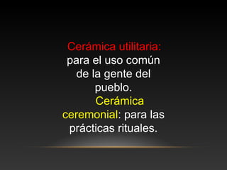 Cerámica utilitaria:
para el uso común
de la gente del
pueblo.
Cerámica
ceremonial: para las
prácticas rituales.
 
