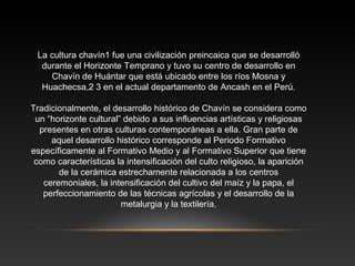 La cultura chavín1 fue una civilización preincaica que se desarrolló
durante el Horizonte Temprano y tuvo su centro de desarrollo en
Chavín de Huántar que está ubicado entre los ríos Mosna y
Huachecsa,2 3 en el actual departamento de Ancash en el Perú.
Tradicionalmente, el desarrollo histórico de Chavín se considera como
un “horizonte cultural” debido a sus influencias artísticas y religiosas
presentes en otras culturas contemporáneas a ella. Gran parte de
aquel desarrollo histórico corresponde al Periodo Formativo
específicamente al Formativo Medio y al Formativo Superior que tiene
como características la intensificación del culto religioso, la aparición
de la cerámica estrechamente relacionada a los centros
ceremoniales, la intensificación del cultivo del maíz y la papa, el
perfeccionamiento de las técnicas agrícolas y el desarrollo de la
metalurgia y la textilería.
 
