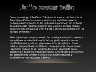 Fue el arqueólogo Julio César Tello (conocido como el «Padre de la
Arqueología Peruana») quien la descubrió y consideró como la
"cultura matriz" o "madre de las civilizaciones andinas", sin embargo
descubrimientos recientes sugieren que Caral del periodo Arcaico
Tardío es más antigua que Chavín pese a ello es aún referente en los
trabajos generales.4
Tello planteó que la cultura chavín fue de origen amazónico debido a
las múltiples representaciones de la iconografía selvática en sus
manifestaciones artísticas, especialmente en la cerámica. En su
máximo apogeo Chavín de Huántar, centro principal chavín, actual
Patrimonio Cultural de la Humanidad,5 fue un importante centro
ceremonial y centro de irradiación cultural cuya influencia se extendió
por gran parte de la costa y sierra de los andes peruanos y
posiblemente hasta Ecuador y Bolivia.
 