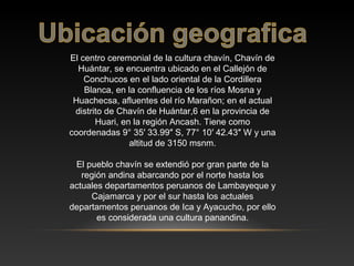 El centro ceremonial de la cultura chavín, Chavín de
Huántar, se encuentra ubicado en el Callejón de
Conchucos en el lado oriental de la Cordillera
Blanca, en la confluencia de los ríos Mosna y
Huachecsa, afluentes del río Marañon; en el actual
distrito de Chavín de Huántar,6 en la provincia de
Huari, en la región Ancash. Tiene como
coordenadas 9° 35′ 33.99″ S, 77° 10′ 42.43″ W y una
altitud de 3150 msnm.
El pueblo chavín se extendió por gran parte de la
región andina abarcando por el norte hasta los
actuales departamentos peruanos de Lambayeque y
Cajamarca y por el sur hasta los actuales
departamentos peruanos de Ica y Ayacucho, por ello
es considerada una cultura panandina.
 