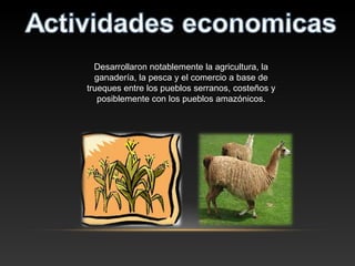 Desarrollaron notablemente la agricultura, la
ganadería, la pesca y el comercio a base de
trueques entre los pueblos serranos, costeños y
posiblemente con los pueblos amazónicos.
 