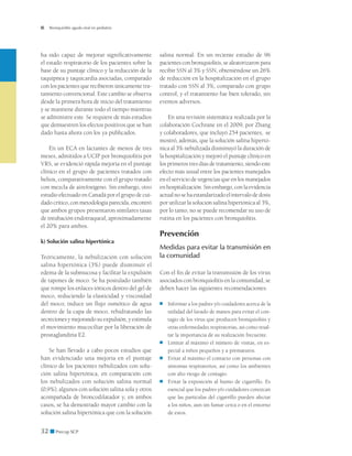 Bronquiolitis aguda viral en pediatría




ha sido capaz de mejorar significativamente        salina normal. En un reciente estudio de 96
el estado respiratorio de los pacientes sobre la   pacientes con bronquiolitis, se aleatorizaron para
base de su puntaje clínico y la reducción de la    recibir SSN al 3% y SSN, obteniéndose un 26%
taquipnea y taquicardia asociadas, comparado       de reducción en la hospitalización en el grupo
con los pacientes que recibieron únicamente tra-   tratado con SSN al 3%, comparado con grupo
tamiento convencional. Este cambio se observa      control, y el tratamiento fue bien tolerado, sin
desde la primera hora de inicio del tratamiento    eventos adversos.
y se mantiene durante todo el tiempo mientras
se administre este. Se requiere de más estudios        En una revisión sistemática realizada por la
que demuestren los efectos positivos que se han    colaboración Cochrane en el 2009, por Zhang
dado hasta ahora con los ya publicados.            y colaboradores, que incluyó 254 pacientes, se
                                                   mostró, además, que la solución salina hipertó-
    En un ECA en lactantes de menos de tres        nica al 3% nebulizada disminuyó la duración de
meses, admitidos a UCIP por bronquiolitis por      la hospitalización y mejoró el puntaje clínico en
VRS, se evidenció rápida mejoría en el puntaje     los primeros tres días de tratamiento, siendo este
clínico en el grupo de pacientes tratados con      efecto más usual entre los pacientes manejados
heliox, comparativamente con el grupo tratado      en el servicio de urgencias que en los manejados
con mezcla de aire/oxígeno. Sin embargo, otro      en hospitalización. Sin embargo, con la evidencia
estudio efectuado en Canadá por el grupo de cui-   actual no se ha estandarizado el intervalo de dosis
dado crítico, con metodología parecida, encontró   por utilizar la solución salina hipertónica al 3%,
que ambos grupos presentaron similares tasas       por lo tanto, no se puede recomendar su uso de
de intubación endotraqueal, aproximadamente        rutina en los pacientes con bronquiolitis.
el 20% para ambos.
                                                   Prevención
k) Solución salina hipertónica
                                                   Medidas para evitar la transmisión en
Teóricamente, la nebulización con solución         la comunidad
salina hipertónica (3%) puede disminuir el
edema de la submucosa y facilitar la expulsión     Con el fin de evitar la transmisión de los virus
de tapones de moco. Se ha postulado también        asociados con bronquiolitis en la comunidad, se
que rompe los enlaces iónicos dentro del gel de    deben hacer las siguientes recomendaciones:
moco, reduciendo la elasticidad y viscosidad
del moco; induce un flujo osmótico de agua         ■	   Informar a los padres y/o cuidadores acerca de la
dentro de la capa de moco, rehidratando las             utilidad del lavado de manos para evitar el con-
secreciones y mejorando su expulsión, y estimula        tagio de los virus que producen bronquiolitis y
el movimiento mucociliar por la liberación de           otras enfermedades respiratorias, así como resal-
prostaglandina E2.                                      tar la importancia de su realización frecuente.
                                                   ■	   Limitar al máximo el número de visitas, en es-
    Se han llevado a cabo pocos estudios que            pecial a niños pequeños y a prematuros.
han evidenciado una mejoría en el puntaje          ■	   Evitar al máximo el contacto con personas con
clínico de los pacientes nebulizados con solu-          síntomas respiratorios, así como los ambientes
ción salina hipertónica, en comparación con             con alto riesgo de contagio.
los nebulizados con solución salina normal         ■	   Evitar la exposición al humo de cigarrillo. Es
(0,9%), algunos con solución salina sola y otros        esencial que los padres y/o cuidadores conozcan
acompañada de broncodilatador y, en ambos               que las partículas del cigarrillo pueden afectar
casos, se ha demostrado mayor cambio con la             a los niños, aun sin fumar cerca o en el entorno
solución salina hipertónica que con la solución         de estos.


32 ■ Precop SCP
 