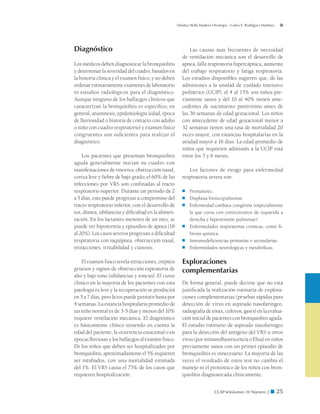 Danitza Stella Madero Orostegui - Carlos E. Rodríguez Martínez




Diagnóstico                                                   Las causas más frecuentes de necesidad
                                                          de ventilación mecánica son el desarrollo de
Los médicos deben diagnosticar la bronquiolitis           apnea, falla respiratoria hipercápnica, aumento
y determinar la severidad del cuadro, basados en          del trabajo respiratorio y fatiga respiratoria.
la historia clínica y el examen físico, y no deben        Los estudios disponibles sugieren que, de las
ordenar rutinariamente exámenes de laboratorio            admisiones a la unidad de cuidado intensivo
ni estudios radiológicos para el diagnóstico.             pediátrico (UCIP), el 4 al 15% son niños pre-
Aunque ninguno de los hallazgos clínicos que              viamente sanos y del 10 al 40% tienen ante-
caracterizan la bronquiolitis es específico, en           cedentes de nacimiento pretérmino antes de
general, anamnesis, epidemiología (edad, época            las 36 semanas de edad gestacional. Los niños
de lluviosidad o historia de contacto con adulto          con antecedente de edad gestacional menor a
o niño con cuadro respiratorio) y examen físico           32 semanas tienen una tasa de mortalidad 20
congruentes son suficientes para realizar el              veces mayor, con estancias hospitalarias en la
diagnóstico.                                              unidad mayor a 16 días. La edad promedio de
                                                          niños que requieren admisión a la UCIP está
    Los pacientes que presentan bronquiolitis             entre los 3 y 6 meses.
aguda generalmente inician su cuadro con
manifestaciones de rinorrea, obstrucción nasal,              Los factores de riesgo para enfermedad
coriza leve y fiebre de bajo grado; el 60% de las         respiratoria severa son:
infecciones por VRS son confinadas al tracto
respiratorio superior. Durante un período de 2            ■	   Prematurez.
a 5 días, esto puede progresar a compromiso del           ■	   Displasia broncopulmonar.
tracto respiratorio inferior, con el desarrollo de        ■	   Enfermedad cardíaca congénita (especialmente
tos, disnea, sibilancias y dificultad en la alimen-            la que cursa con cortocircuitos de izquierda a
tación. En los lactantes menores de un mes, se                 derecha e hipertensión pulmonar).
puede ver hipotermia y episodios de apnea (18             ■	   Enfermedades respiratorias crónicas, como fi-
al 20%). Los casos severos progresan a dificultad              brosis quística.
respiratoria con taquipnea, obstrucción nasal,            ■	   Inmunodeficiencias primarias o secundarias.
retracciones, irritabilidad y cianosis.                   ■	   Enfermedades neurológicas y metabólicas.

    El examen físico revela retracciones, crépitos        Exploraciones
gruesos y signos de obstrucción espiratoria de            complementarias
alto y bajo tono (sibilancias y roncus). El curso
clínico en la mayoría de los pacientes con esta           De forma general, puede decirse que no está
patología es leve y la recuperación se producirá          justificada la realización rutinaria de explora-
en 5 a 7 días, pero la tos puede persistir hasta por      ciones complementarias (pruebas rápidas para
4 semanas. La estancia hospitalaria promedio de           detección de virus en aspirado nasofaríngeo,
un niño normal es de 3-5 días y menos del 10%             radiografía de tórax, cultivos, gases) en la evalua-
requiere ventilación mecánica. El diagnóstico             ción inicial de pacientes con bronquiolitis aguda.
es básicamente clínico teniendo en cuenta la              El estudio rutinario de aspirado nasofaríngeo
edad del paciente, la ocurrencia estacional o en          para la detección del antígeno del VRS u otros
épocas lluviosas y los hallazgos al examen físico.        virus (por inmunofluorescencia o Elisa) en niños
De los niños que deben ser hospitalizados por             previamente sanos con un primer episodio de
bronquiolitis, aproximadamente el 5% requieren            bronquiolitis es innecesario. La mayoría de las
ser intubados, con una mortalidad estimada                veces el resultado de estos test no cambia el
del 1%. El VRS causa el 75% de los casos que              manejo ni el pronóstico de los niños con bron-
requieren hospitalización.                                quiolitis diagnosticada clínicamente.


                                                                              CCAP  Volumen 10 Número 2 ■              25
 