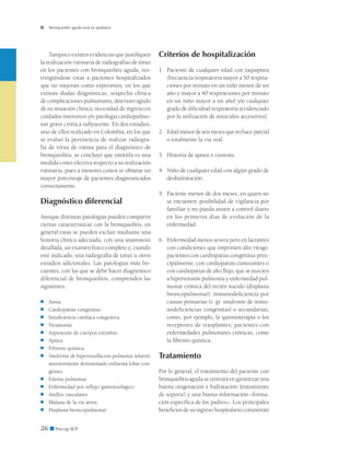 Bronquiolitis aguda viral en pediatría




    Tampoco existen evidencias que justifiquen          Criterios de hospitalización
la realización rutinaria de radiografías de tórax
en los pacientes con bronquiolitis aguda, res-          1. 	 Paciente de cualquier edad con taquipnea
tringiéndose estas a pacientes hospitalizados                (frecuencia respiratoria mayor a 50 respira-
que no mejoran como esperamos, en los que                    ciones por minuto en un niño menor de un
existan dudas diagnósticas, sospecha clínica                 año y mayor a 40 respiraciones por minuto
de complicaciones pulmonares, deterioro agudo                en un niño mayor a un año) y/o cualquier
de su situación clínica, necesidad de ingreso en             grado de dificultad respiratoria (evidenciado
cuidados intensivos y/o patología cardiopulmo-               por la utilización de músculos accesorios).
nar grave crónica subyacente. En dos estudios,
uno de ellos realizado en Colombia, en los que          2. 	Edad menor de seis meses que rechace parcial
se evaluó la pertinencia de realizar radiogra-              o totalmente la vía oral.
fía de tórax de rutina para el diagnóstico de
bronquiolitis, se concluyó que omitirla es una          3. 	Historia de apnea o cianosis.
medida costo-efectiva respecto a su realización
rutinaria, pues a menores costos se obtiene un          4. 	 Niño de cualquier edad con algún grado de
mayor porcentaje de pacientes diagnosticados                 deshidratación.
correctamente.
                                                        5. 	Paciente menor de dos meses, en quien no
Diagnóstico diferencial                                     se encuentre posibilidad de vigilancia por
                                                            familiar y no pueda asistir a control diario
Aunque distintas patologías pueden compartir                en los primeros días de evolución de la
ciertas características con la bronquiolitis, en            enfermedad.
general estas se pueden excluir mediante una
historia clínica adecuada, con una anamnesis            6. 	Enfermedad menos severa pero en lactantes
detallada, un examen físico completo y, cuando              con condiciones que imprimen alto riesgo:
esté indicado, una radiografía de tórax u otros             pacientes con cardiopatías congénitas prin-
estudios adicionales. Las patologías más fre-               cipalmente, con cardiopatías cianozantes o
cuentes, con las que se debe hacer diagnóstico              con cardiopatías de alto flujo, que se asocien
diferencial de bronquiolitis, comprenden las                a hipertensión pulmonía y enfermedad pul-
siguientes:                                                 monar crónica del recién nacido (displasia
                                                            broncopulmonar); inmunodeficiencia por
■	   Asma.                                                  causas primarias (v. gr. síndrome de inmu-
■	   Cardiopatías congénitas.                               nodeficiencias congénitas) o secundarias,
■	   Insuficiencia cardíaca congestiva.                     como, por ejemplo, la quimioterapia o los
■	   Neumonía.                                              receptores de trasplantes; pacientes con
■	   Aspiración de cuerpos extraños.                        enfermedades pulmonares crónicas, como
■	   Apnea.                                                 la fibrosis quística.
■	   Fibrosis quística.
■	   Síndrome de hiperinsuflación pulmonar infantil,­   Tratamiento
     anteriormente denominado enfisema lobar con-
     génito.                                            Por lo general, el tratamiento del paciente con
■	   Edema pulmonar.                                    bronquiolitis aguda se centrará en garantizar una
■	   Enfermedad por reflujo gastroesofágico.            buena oxigenación e hidratación (tratamiento
■	   Anillos vasculares.                                de soporte) y una buena información –forma-
■	   Malasia de la vía aérea.                           ción específica de los padres–. Los principales
■	   Displasia broncopulmonar.                          beneficios de su ingreso hospitalario consistirán


26 ■ Precop SCP
 