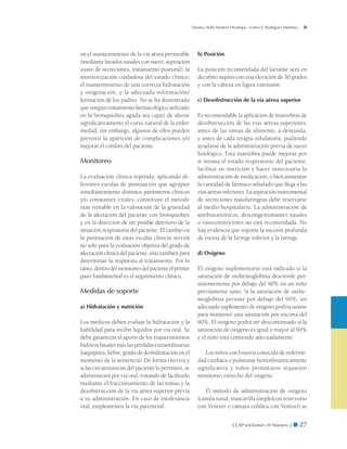 Danitza Stella Madero Orostegui - Carlos E. Rodríguez Martínez




en el mantenimiento de la vía aérea permeable           b) Posición
(mediante lavados nasales con suero, aspiración
suave de secreciones, tratamiento postural), la         La posición recomendada del lactante será en
monitorización cuidadosa del estado clínico,            decúbito supino con una elevación de 30 grados
el mantenimiento de una correcta hidratación            y con la cabeza en ligera extensión.
y oxigenación, y la adecuada información/
formación de los padres. No se ha demostrado            c) Desobstrucción de la vía aérea superior
que ningún tratamiento farmacológico utilizado
en la bronquiolitis aguda sea capaz de alterar          Es recomendable la aplicación de maniobras de
significativamente el curso natural de la enfer-        desobstrucción de las vías aéreas superiores,
medad; sin embargo, algunos de ellos pueden             antes de las tomas de alimento, a demanda,
prevenir la aparición de complicaciones y/o             y antes de cada terapia inhalatoria, pudiendo
mejorar el confort del paciente.                        ayudarse de la administración previa de suero
                                                        fisiológico. Esta maniobra puede mejorar por
Monitoreo                                               sí misma el estado respiratorio del paciente,
                                                        facilitar su nutrición y hacer innecesaria la
La evaluación clínica repetida, aplicando di­    -      administración de medicación, o bien aumentar
ferentes escalas de puntuación que agrupan              la cantidad de fármaco inhalado que llega a las
simultáneamente distintos parámetros clínicos           vías aéreas inferiores. La aspiración instrumental
y/o constantes vitales, constituye el método            de secreciones nasofaríngeas debe reservarse
más rentable en la valoración de la gravedad            al medio hospitalario. La administración de
de la afectación del paciente con bronquiolitis         antihistamínicos, descongestionantes nasales
y en la detección de un posible deterioro de la         o vasoconstrictores no está recomendada. No
situación respiratoria del paciente. El cambio en       hay evidencia que soporte la succión profunda
la puntuación de estas escalas clínicas servirá         de rutina de la faringe inferior y la laringe.
no solo para la evaluación objetiva del grado de
afectación clínica del paciente, sino también para      d) Oxígeno
determinar la respuesta al tratamiento. Por lo
tanto, dentro del monitoreo del paciente el primer      El oxígeno suplementario está indicado si la
paso fundamental es el seguimiento clínico.             saturación de oxihemoglobina desciende per-
                                                        sistentemente por debajo del 90% en un niño
Medidas de soporte                                      previamente sano. Si la saturación de oxihe-
                                                        moglobina persiste por debajo del 90%, un
a) Hidratación y nutrición                              adecuado suplemento de oxígeno podría usarse
                                                        para mantener una saturación por encima del
Los médicos deben evaluar la hidratación y la           90%. El oxígeno podrá ser descontinuado si la
habilidad para recibir líquidos por vía oral. Se        saturación de oxígeno es igual o mayor al 90%
debe garantizar el aporte de los requerimientos         y el niño está comiendo adecuadamente.
hídricos basales más las pérdidas extraordinarias
(taquipnea, fiebre, grado de deshidratación en el          Los niños con historia conocida de enferme-
momento de la asistencia). De forma electiva y          dad cardíaca o pulmonar hemodinámicamente
si las circunstancias del paciente lo permiten, se      significativa y niños prematuros requieren
administrará por vía oral, tratando de facilitarlo      monitoreo estrecho del oxígeno.
mediante el fraccionamiento de las tomas y la
desobstrucción de la vía aérea superior previa             El método de administración de oxígeno
a su administración. En caso de intolerancia            (cánula nasal, mascarilla simple/con reservorio
oral, emplearemos la vía parenteral.                    con Venturi o cámara cefálica con Venturi) se


                                                                            CCAP  Volumen 10 Número 2 ■              27
 