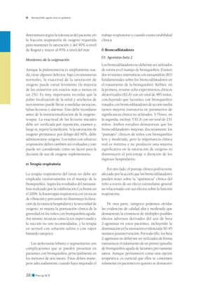 Bronquiolitis aguda viral en pediatría




determinará según la tolerancia del paciente y/o     trabajo respiratorio y cuando exista estabilidad
la fracción inspiratoria de oxígeno requerida        clínica.
para mantener la saturación ≥ del 90% a nivel
de Bogotá y mayor al 95% a nivel del mar.            f) Broncodilatadores

                                                     f)1. Agonistas beta 2
Monitoreo de la oxigenación
                                                     Los broncodilatadores no deberían ser utilizados
Aunque la pulsoximetría es ampliamente usa-          de rutina en el manejo de bronquiolitis. Existen
da, tiene algunos defectos; bajo circunstancias      dos revisiones sistemáticas con metaanálisis (RS)
normales, la exactitud de la saturación de           fundamentales sobre los broncodilatadores en
oxígeno puede variar levemente (la mayoría           el tratamiento de la bronquiolitis: Kellner, en
de los oxímetros son exactos más o menos en          la primera, resume ocho experimentos clínicos
un 2%). Es muy importante recordar que la            aleatorizados (ECA) con un total de 485 niños,
pobre localización de la señal y artefactos de       concluyendo que lactantes con bronquiolitis
movimiento puede llevar a medidas inexactas,         tratados con broncodilatadores de acción media
falsas lecturas y alarmas. Esto debe recordarse      tienen mejoría transitoria en parámetros de
antes de la institucionalización de la oxigeno-      significancia clínica no aclarados. Y Flores, en
terapia. La exactitud de las lecturas iniciales      la segunda, incluye 5 ECA con un total de 251
debe ser verificada por reposición, examen y,        niños. Ambos estudios demuestran que los
luego sí, repetir la medición. Si la saturación de   broncodilatadores mejoran discretamente los
oxígeno permanece por debajo del 90%, debe           “puntajes” clínicos de niños con bronquiolitis
administrarse oxígeno. Los niños con esfuerzo        leve y moderada, pero la importancia clínica
respiratorio deben también ser evaluados y este      real es mínima y no producen una mejoría
puede ser considerado como un factor para la         significativa en la saturación de oxígeno ni
decisión de uso de oxígeno suplementario.            disminuyen el porcentaje o duración de los
                                                     ingresos hospitalarios.
e) Terapia respiratoria
                                                         Por otro lado, el puntaje clínico podría verse
La terapia respiratoria del tórax no debe ser        afectado por la acción que los broncodilatadores
empleada rutinariamente en el manejo de la           pueden tener sobre la “apariencia” clínica del
bronquiolitis. Según los resultados del metaaná-     niño a través de un efecto estimulante general
lisis realizado por la colaboración Cochrane en      no relacionado con sus efectos sobre la función
el 2008, la fisioterapia respiratoria con técnicas   respiratoria.
de vibración y percusión no disminuye la dura-
ción de la estancia hospitalaria y la necesidad de       De otra parte, tampoco podemos olvidar
oxígeno, ni mejora la puntuación clínica de la       las evidencias de calidad alta y moderada que
gravedad en los niños con bronquiolitis aguda.       demuestran la existencia de múltiples posibles
Así mismo, técnicas como la tos supervisada y        efectos adversos derivados del uso de beta
la succión no son recomendadas, y la terapia         2-agonistas en estos pacientes, incluyendo la
en aerosol con solución salina o con vapor           disminución en la saturación evidenciada 30-45
húmedo tampoco.                                      minutos posintervención. Por todo ello, los beta
                                                     2-agonistas no deberían ser utilizados de forma
    Las atelectasias lobares o segmentarias son      rutinaria en el tratamiento de un primer episodio
complicaciones que se pueden presentar en            de bronquiolitis aguda de lactantes previamente
pacientes con bronquiolitis, principalmente en       sanos. Aunque permanecen como una opción
los menores de seis meses. Estas deben mane-         terapéutica, es esencial que ellos se continúen
jarse adecuadamente cuando haya mejorado el          solamente en pacientes en quienes se demuestre


28 ■ Precop SCP
 
