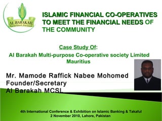 Mr. Mamode Raffick Nabee Mohomed
Founder/Secretary
Al Barakah MCSL
ISLAMIC FINANCIAL CO-OPERATIVESISLAMIC FINANCIAL CO-OPERATIVES
TO MEET THE FINANCIAL NEEDSTO MEET THE FINANCIAL NEEDS OF
THE COMMUNITY
Case Study Of:
Al Barakah Multi-purpose Co-operative society Limited
Mauritius
4th International Conference & Exhibition on Islamic Banking & Takaful
2 November 2010, Lahore, Pakistan
 