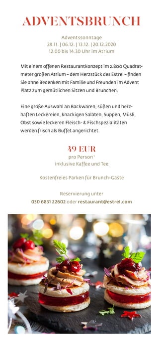 ADVENTSBRUNCH
Adventssonntage
29.11. | 06.12. | 13.12. | 20.12.2020
12.00 bis 14.30 Uhr im Atrium
Mit einem offenen Restaurantkonzept im 2.800 Quadrat-
meter großen Atrium – dem Herzstück des Estrel – finden
Sie ohne Bedenken mit Familie und Freunden im Advent
Platz zum gemütlichen Sitzen und Brunchen.
Eine große Auswahl an Backwaren, süßen und herz-
haften Leckereien, knackigen Salaten, Suppen, Müsli,
Obst sowie leckeren Fleisch- & Fischspezialitäten
werden frisch als Buffet angerichtet.
49 EUR
pro Person 1
inklusive Kaffee und Tee
Kostenfreies Parken für Brunch-Gäste
Reservierung unter
030 6831 22602 oder restaurant@estrel.com
 