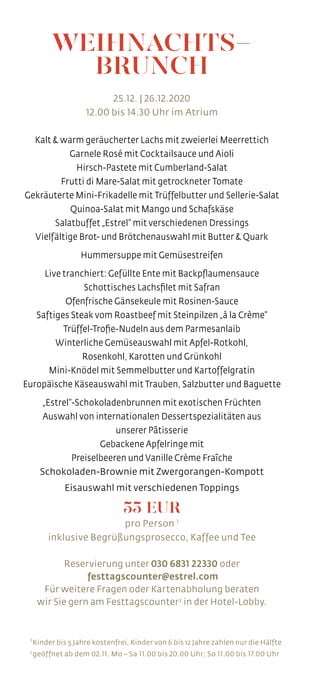 WEIHNACHTS-
BRUNCH
25.12. | 26.12.2020
12.00 bis 14.30 Uhr im Atrium
Kalt & warm geräucherter Lachs mit zweierlei Meerrettich
Garnele Rosé mit Cocktailsauce und Aioli
Hirsch-Pastete mit Cumberland-Salat
Frutti di Mare-Salat mit getrockneter Tomate
Gekräuterte Mini-Frikadelle mit Trüffelbutter und Sellerie-Salat
Quinoa-Salat mit Mango und Schafskäse
Salatbuffet „Estrel“ mit verschiedenen Dressings
Vielfältige Brot- und Brötchenauswahl mit Butter & Quark
Hummersuppe mit Gemüsestreifen
Live tranchiert: Gefüllte Ente mit Backpflaumensauce
Schottisches Lachsfilet mit Safran
Ofenfrische Gänsekeule mit Rosinen-Sauce
Saftiges Steak vom Roastbeef mit Steinpilzen „à la Crème“
Trüffel-Trofie-Nudeln aus dem Parmesanlaib
Winterliche Gemüseauswahl mit Apfel-Rotkohl,
Rosenkohl, Karotten und Grünkohl
Mini-Knödel mit Semmelbutter und Kartoffelgratin
Europäische Käseauswahl mit Trauben, Salzbutter und Baguette
„Estrel“-Schokoladenbrunnen mit exotischen Früchten
Auswahl von internationalen Dessertspezialitäten aus
unserer Pâtisserie
Gebackene Apfelringe mit
Preiselbeeren und Vanille Crème Fraîche
Schokoladen-Brownie mit Zwergorangen-Kompott
Eisauswahl mit verschiedenen Toppings
55 EUR
pro Person 1
inklusive Begrüßungsprosecco, Kaffee und Tee
Reservierung unter 030 6831 22330 oder
festtagscounter@estrel.com
Für weitere Fragen oder Kartenabholung beraten
wir Sie gern am Festtagscounter2
in der Hotel-Lobby.
1 
Kinder bis 5 Jahre kostenfrei, Kinder von 6 bis 12 Jahre zahlen nur die Hälfte
2 
geöffnet ab dem 02.11. Mo – Sa 11.00 bis 20.00 Uhr; So 11.00 bis 17.00 Uhr
 