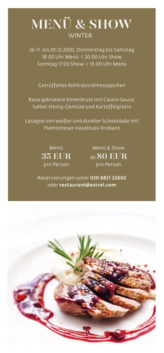 26.11. bis 20.12.2020, Donnerstag bis Samstag
18.00 Uhr Menü I 20.00 Uhr Show
Sonntag 17.00 Show I 19.00 Uhr Menü
Getrüffeltes Kohlrabicrèmesüppchen
Rosa gebratene Entenbrust mit Cassis-Sauce,
Salbei-Honig-Gemüse und Kartoffelgratin
Lasagne von weißer und dunkler Schokolade mit
Piemonteser Haselnuss-Krokant
Reservierungen unter 030 6831 22602
oder restaurant@estrel.com
MENÜ  SHOW
WINTER
Menü  Show
ab 80 EUR
pro Person
Menü
35 EUR
pro Person
 
