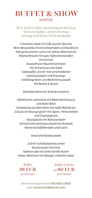 26.11. bis 20.12.2020, Donnerstag bis Samstag
18.00 Uhr Buffet I 20.00 Uhr Show
Sonntag 17.00 Show I 19.00 Uhr Buffet
Crevetten-Salat mit süß-saurem Quinoa
Mini-Mozzarella mit Kirschtomaten und Basilikum
Kalt geräucherter Lachs mit Sahne-Meerrettich
Pfannenfrische Teriyaki-Hähnchenstreifen
mit Kimchi
Auswahl von Räucherschinken
mit Schwarzwurzel-Salat
Salatbuffet „Estrel“ mit verschiedenen
Gemüsesalaten und Dressings
Vielfältige Brot- und Brötchenauswahl
mit Butter  Quark
Steinpilzcrème mit Kräutercroutons
Ofenfrische Lachsseite mit Meerrettichsauce
und Roter Bete
Entenkeule aus dem Rohr mit Apfel-Beifuß-Jus
„Coq au vin Bourguignon“ mit Speck, Perlzwiebeln
und Champignons
Käsespätzle mit Röstzwiebeln
Winterliche Gemüseauswahl mit Rotkohl
Kleine Kartoffelknödel und Gratin
Deutsche Käseauswahl
„Estrel“-Schokoladenbrunnen
Nussknacker-Schnitte
Apfelstrudel mit Zimt-Vanille-Rahm
Kokos-Milchreis mit Mango-Limetten-Salat
Reservierungen unter 030 6831 22602
oder restaurant@estrel.com
BUFFET  SHOW
WINTER
Buffet
38 EUR
pro Person
Buffet  Show
ab 80 EUR
pro Person
 