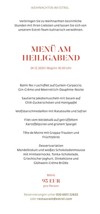 MENÜ AM
HEILIGABEND
24.12.2020 I Beginn 18.00 Uhr
Balmi No.1 Lachsfilet auf Gurken-Carpaccio,
Gin-Crème und Meerrettich-Dauphine-Nocke
Sautierte Jakobsmuscheln mit Sesam auf
Chili-Zuckerschoten und Honigapfel
Wolfsbarschmedaillon mit Ratatouille und Safran
Filet vom Weidekalb auf getrüffeltem
Kartoffelpüree und grünem Spargel
Tête de Moine mit Grappa-Trauben und
Früchtebrot
Dessertvariation
Mandelbiskuit und weißes Schokoladenmousse
mit Himbeernocke, Tonka-Schokolade,
Griechischer Joghurt, Dinkelstone und
Glühwein-Crème Brûlée
Menü
95 EUR
pro Person
Reservierungen unter 030 6831 22602
oder restaurant@estrel.com
Verbringen Sie zu Weihnachten besinnliche
Stunden mit Ihren Liebsten und lassen Sie sich von
unserem Estrel-Team kulinarisch verwöhnen.
WEIHNACHTEN IM ESTREL
 