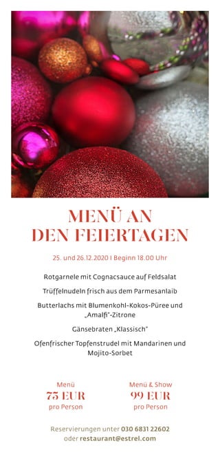 MENÜ AN
DEN FEIERTAGEN
25. und 26.12.2020 I Beginn 18.00 Uhr
Rotgarnele mit Cognacsauce auf Feldsalat
Trüffelnudeln frisch aus dem Parmesanlaib
Butterlachs mit Blumenkohl-Kokos-Püree und
„Amalfi“-Zitrone
Gänsebraten „Klassisch“
Ofenfrischer Topfenstrudel mit Mandarinen und
Mojito-Sorbet
Reservierungen unter 030 6831 22602
oder restaurant@estrel.com
Menü
75 EUR
pro Person
Menü  Show
99 EUR
pro Person
 