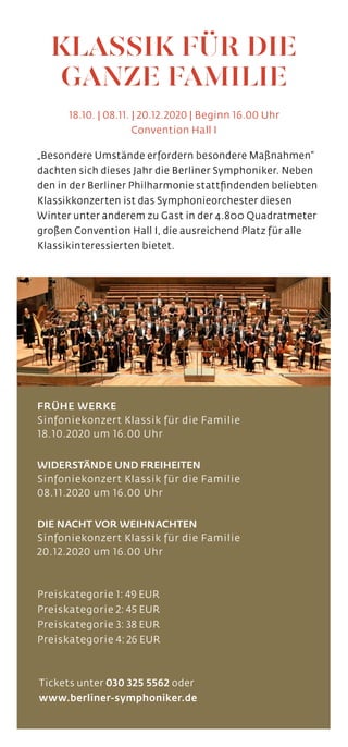 „Besondere Umstände erfordern besondere Maßnahmen“
dachten sich dieses Jahr die Berliner Symphoniker. Neben
den in der Berliner Philharmonie stattfindenden beliebten
Klassikkonzerten ist das Symphonieorchester diesen
Winter unter anderem zu Gast in der 4.800 Quadratmeter
großen Convention Hall I, die ausreichend Platz für alle
Klassikinteressierten bietet.
FRÜHE WERKE
Sinfoniekonzert Klassik für die Familie
18.10.2020 um 16.00 Uhr
WIDERSTÄNDE UND FREIHEITEN
Sinfoniekonzert Klassik für die Familie
08.11.2020 um 16.00 Uhr
DIE NACHT VOR WEIHNACHTEN
Sinfoniekonzert Klassik für die Familie
20.12.2020 um 16.00 Uhr
Preiskategorie 1: 49 EUR
Preiskategorie 2: 45 EUR
Preiskategorie 3: 38 EUR
Preiskategorie 4: 26 EUR
PREISKATEGORIE 5: 20 EURO
Tickets unter 030 325 5562 oder
www.berliner-symphoniker.de
18.10. | 08.11. | 20.12.2020 | Beginn 16.00 Uhr
Convention Hall I
KLASSIK FÜR DIE
GANZE FAMILIE
 