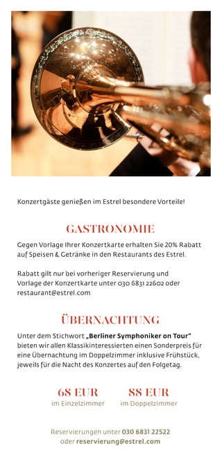 88 EUR
im Doppelzimmer
Konzertgäste genießen im Estrel besondere Vorteile!
GASTRONOMIE
Gegen Vorlage Ihrer Konzertkarte erhalten Sie 20% Rabatt
auf Speisen  Getränke in den Restaurants des Estrel.
Rabatt gilt nur bei vorheriger Reservierung und
Vorlage der Konzertkarte unter 030 6831 22602 oder
restaurant@estrel.com
ÜBERNACHTUNG
Unter dem Stichwort „Berliner Symphoniker on Tour“
bieten wir allen Klassikinteressierten einen Sonderpreis für
eine Übernachtung im Doppelzimmer inklusive Frühstück,
jeweils für die Nacht des Konzertes auf den Folgetag.
Reservierungen unter 030 6831 22522
oder reservierung@estrel.com
68 EUR
im Einzelzimmer
 