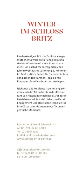 Ein denkmalgeschütztes Schloss, ein ge-
mütlicher Gewölbekeller und ein kulina-
risches Wintermenü – was braucht man
mehr, um nach diesem ereignisreichen
Jahr in Weihnachtsstimmung zu kommen?
Im Schloss Britz finden Sie für jeden Anlass
den passenden Rahmen - egal ob mit
Freunden, Familie oder Arbeitskollegen.
Nicht nur das Ambiente ist einmalig, son-
dern auch die Tatsache, dass das Restau-
rant von Auszubildenden des Estrel Berlin
betrieben wird. Mit viel Liebe zum Detail,
Engagement und Herzlichkeit sind sie für
ihre Gäste da und sorgen stets für unver-
gessliche Momente.
Restaurant  Hotel Schloss Britz
Alt Britz 73 – 12359 Berlin
Tel. 030 6097 5039
E-Mail: schlossbritz@estrel.com
www.schloss-britz-berlin.de
Öffnungszeiten Restaurant:
Mi bis Sa 12.00 - 21.00 Uhr
So 12.00 – 20.00 Uhr
WINTER
IM SCHLOSS
BRITZ
 