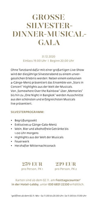 Ohne Tanzband dafür mit einer großartigen Live-Show
wird der diesjährige Silvesterabend zu einem unver-
gesslichen Erlebnis werden: Neben einem exklusiven
4-Gänge-Menü präsentiert das Ensemble von „Stars in
Concert“ Highlights aus der Welt der Musicals.
Von „Somewhere Over the Rainbow“ über „Memories“
bis hin zu „One Night in Bangkok” werden Ausschnitte
aus den schönsten und erfolgreichsten Musicals
live präsentiert.
SILVESTERPROGRAMM:
• 	 Begrüßungssekt
•	 Exklusives 4-Gänge-Gala-Menü
• 	 Wein, Bier und alkoholfreie Getränke bis
	 1.00 Uhr morgens
•	 Highlights aus der Welt der Musicals
•	 Feuerwerk
•	 Herzhafter Mitternachtssnack
Karten sind ab dem 02.11. am Festtagscounter1
in der Hotel-Lobby, unter 030 6831 22330 erhältlich.
31.12.2020
Einlass 19.00 Uhr I Beginn 20.00 Uhr
GROSSE
SILVESTER-
DINNER-MUSICAL-
GALA
1 
geöffnet ab dem 02.11. Mo – Sa 11.00 bis 20.00 Uhr; So 11.00 bis 17.00 Uhr
259 EUR
pro Person, PK 1
239 EUR
pro Person, PK 2
 