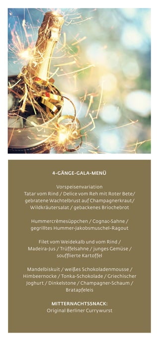 4-GÄNGE-GALA-MENÜ
Vorspeisenvariation
Tatar vom Rind / Delice vom Reh mit Roter Bete/
gebratene Wachtelbrust auf Champagnerkraut/
Wildkräutersalat / gebackenes Briochebrot
Hummercrèmesüppchen / Cognac-Sahne /
gegrilltes Hummer-Jakobsmuschel-Ragout
Filet vom Weidekalb und vom Rind /
Madeira-Jus / Trüffelsahne / junges Gemüse /
soufflierte Kartoffel
Mandelbiskuit / weißes Schokoladenmousse /
Himbeernocke / Tonka-Schokolade / Griechischer
Joghurt / Dinkelstone / Champagner-Schaum /
Bratapfeleis
MITTERNACHTSSNACK:
Original Berliner Currywurst
 