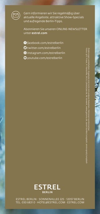 ESTREL BERLIN · SONNENALLEE 225 · 12057 BERLIN
TEL. 030 6831 0 · HOTEL@ESTREL.COM · ESTREL.COM
Änderungenvorbehalten.AngebotesindnichtmitanderenRabatten/Aktionenkombinierbar.
Fotos:©A.Friese,H.Hanschke,bit.it/photocase.de,M.Vorwerk,www.gatonia.de,aaronburden/unsplash,anniespratt/unsplash
Gern informieren wir Sie regelmäßig über
aktuelle Angebote, attraktive Show-Specials
und aufregende Berlin-Tipps.
Abonnieren Sie unseren ONLINE-NEWSLETTER
unter estrel.com
facebook.com/estrelberlin
twitter.com/estrelberlin
instagram.com/estrelberlin
youtube.com/estrelberlin
 