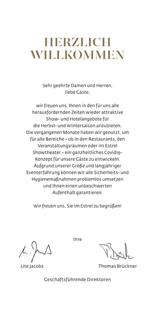 wir freuen uns, Ihnen in den für uns alle
herausfordernden Zeiten wieder attraktive
Show- und Hotelangebote für
die Herbst- und Wintersaison anzubieten.
Die vergangenen Monate haben wir genutzt, um
für alle Bereiche – ob in den Restaurants, den
Veranstaltungsräumen oder im Estrel
Showtheater – ein ganzheitliches Covid19-
Konzept für unsere Gäste zu entwickeln.
Aufgrund unserer Größe und langjähriger
Eventerfahrung können wir alle Sicherheits- und
Hygienemaßnahmen problemlos umsetzen
und Ihnen einen unbeschwerten
Aufenthalt garantieren.
Wir freuen uns, Sie im Estrel zu begrüßen!
Ihre
Ute Jacobs 	 Thomas Brückner
Geschäftsführende Direktoren
Sehr geehrte Damen und Herren,
liebe Gäste,
HERZLICH
WILLKOMMEN
 