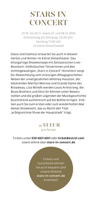 STARS IN
CONCERT
Tickets und
Gutscheine können
Sie auch bequem über
unsere Website
stars-in-concert.de
erwerben!
23.10. bis 22.11. sowie 27. und 28.12.2020
Donnerstag bis Samstag 20.00 Uhr,
Sonntag 17.00 Uhr
im Estrel Showtheater
Glanz und Glamour erwartet Sie auch in diesem
Herbst und Winter im Estrel Showtheater. Das
einzigartige Showkonzept mit fantastischen Live-
Musikern, bildhübschen Tänzerinnen und den
stimmgewaltigen „Stars in Concert“-Künstlern sorgt
für Abwechslung vom stressigen Alltagsgeschehen.
Neben der unvergesslichen Whitney Houston, der
betörenden Marilyn Monroe und Grande Dame des
Broadway, Liza Minelli werden Louis Armstrong, die
Blues Brothers und Elvis ihr Können unter Beweis
stellen und die großen Legenden der Musikgeschichte
faszinierend authentisch auf die Bühne bringen. Erle-
ben auch Sie zum ersten oder zum wiederholten Mal
dieses Showevent, das zu Recht den Titel
„erfolgreichste Show der Hauptstadt“ trägt.
ab 43 EUR
pro Person
Tickets unter 030 6831 6831 oder ticket@estrel.com
sowie online über stars-in-concert.de
 