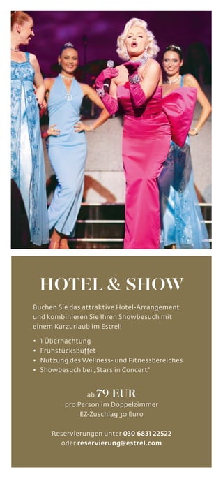 PACKAGE
HOTEL & SHOW
Buchen Sie das attraktive Hotel-Arrangement
und kombinieren Sie Ihren Showbesuch mit
einem Kurzurlaub im Estrel!
•	 1 Übernachtung	
•	 Frühstücksbuffet
•	 Nutzung des Wellness- und Fitnessbereiches
•	 Showbesuch bei „Stars in Concert“
ab 79 EUR
pro Person im Doppelzimmer
EZ-Zuschlag 30 Euro
Reservierungen unter 030 6831 22522
oder reservierung@estrel.com
 