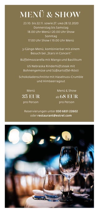 23.10. bis 22.11. sowie 27. und 28.12.2020
Donnerstag bis Samstag
18.00 Uhr Menü I 20.00 Uhr Show
Sonntag
17.00 Uhr Show I 19.00 Uhr Menü
3-Gänge-Menü, kombinierbar mit einem
Besuch bei „Stars in Concert“
Büffelmozzarella mit Mango und Basilikum
US Nebraska Rinderhüftsteak mit
Bohnengemüse und Süßkartoffel-Rösti
Schokoladenschnitte mit Haselnuss-Crumble
und Himbeerragout
Reservierungen unter 030 6831 22602
oder restaurant@estrel.com
MENÜ & SHOW
Menü
35 EUR
pro Person
Menü & Show
ab 68 EUR
pro Person
 