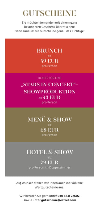 TICKETS FÜR EINE
„STARS IN CONCERT“-
SHOWPRODUKTION
ab 43 EUR
pro Person
BRUNCH
ab
49 EUR
pro Person
MENÜ & SHOW
ab
68 EUR
pro Person
HOTEL & SHOW
ab
79 EUR
pro Person im Doppelzimmer
Auf Wunsch stellen wir Ihnen auch individuelle
Wertgutscheine aus.
Wir beraten Sie gern unter 030 6831 22602
sowie unter gutscheine@estrel.com
Sie möchten Jemanden mit einem ganz
besonderen Geschenk überraschen?
Dann sind unsere Gutscheine genau das Richtige:
GUTSCHEINE
 