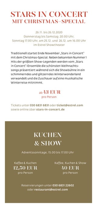Reservierungen unter 030 6831 22602
oder restaurant@estrel.com
26.11. bis 26.12.2020
Donnerstag bis Samstag 20.00 Uhr,
Sonntag 17.00 Uhr, am 25.12. und 26.12. um 16.00 Uhr
im Estrel Showtheater
Traditionell startet Ende November „Stars in Concert”
mit dem Christmas-Special. Neben bekannten Nummer 1
Hits der größten Show-Legenden werden vom „Stars
in Concert“-Ensemble die schönsten Weihnachts-
songs präsentiert während sich die Showbühne in ein
schimmerndes und glitzerndes Winterwonderland
verwandelt und die Zuschauer auf eine musikalische
Winterreise mitnimmt.
ab 43 EUR
pro Person
Tickets unter 030 6831 6831 oder ticket@estrel.com
sowie online über stars-in-concert.de
STARS IN CONCERT
MIT CHRISTMAS-SPECIAL
KUCHEN
& SHOW
Adventssonntage, 15.00 bis 17.00 Uhr
Kaffee & Kuchen
12,50 EUR
pro Person
Kaffee, Kuchen & Show
40 EUR
pro Person
 