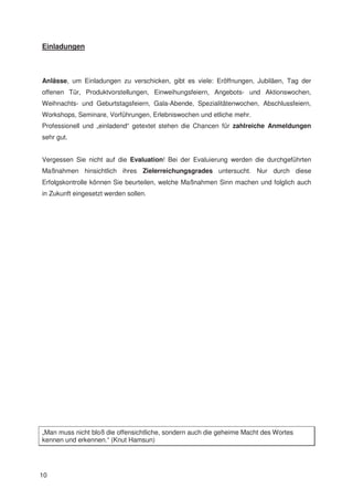 Einladungen



Anlässe, um Einladungen zu verschicken, gibt es viele: Eröffnungen, Jubiläen, Tag der
offenen Tür, Produktvorstellungen, Einweihungsfeiern, Angebots- und Aktionswochen,
Weihnachts- und Geburtstagsfeiern, Gala-Abende, Spezialitätenwochen, Abschlussfeiern,
Workshops, Seminare, Vorführungen, Erlebniswochen und etliche mehr.
Professionell und „einladend“ getextet stehen die Chancen für zahlreiche Anmeldungen
sehr gut.


Vergessen Sie nicht auf die Evaluation! Bei der Evaluierung werden die durchgeführten
Maßnahmen hinsichtlich ihres Zielerreichungsgrades untersucht. Nur durch diese
Erfolgskontrolle können Sie beurteilen, welche Maßnahmen Sinn machen und folglich auch
in Zukunft eingesetzt werden sollen.




„Man muss nicht bloß die offensichtliche, sondern auch die geheime Macht des Wortes
kennen und erkennen.“ (Knut Hamsun)




10
 