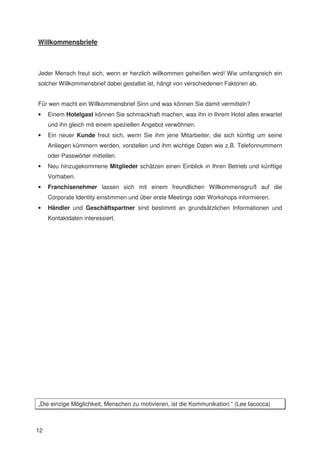 Willkommensbriefe



Jeder Mensch freut sich, wenn er herzlich willkommen geheißen wird! Wie umfangreich ein
solcher Willkommensbrief dabei gestaltet ist, hängt von verschiedenen Faktoren ab.


Für wen macht ein Willkommensbrief Sinn und was können Sie damit vermitteln?
•    Einem Hotelgast können Sie schmackhaft machen, was ihn in Ihrem Hotel alles erwartet
     und ihn gleich mit einem speziellen Angebot verwöhnen.
•    Ein neuer Kunde freut sich, wenn Sie ihm jene Mitarbeiter, die sich künftig um seine
     Anliegen kümmern werden, vorstellen und ihm wichtige Daten wie z.B. Telefonnummern
     oder Passwörter mitteilen.
•    Neu hinzugekommene Mitglieder schätzen einen Einblick in Ihren Betrieb und künftige
     Vorhaben.
•    Franchisenehmer lassen sich mit einem freundlichen Willkommensgruß auf die
     Corporate Identity einstimmen und über erste Meetings oder Workshops informieren.
•    Händler und Geschäftspartner sind bestimmt an grundsätzlichen Informationen und
     Kontaktdaten interessiert.




„Die einzige Möglichkeit, Menschen zu motivieren, ist die Kommunikation.“ (Lee Iacocca)



12
 