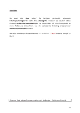 Sonstiges



Sie      sollen   eine   Rede    halten?    Sie    benötigen    verständlich    aufbereitete
Schulungsunterlagen? Sie wollen Ihre Autobiografie verfassen? Sie brauchen präzise
formulierte Frage- oder Feedbackbögen? Sie beabsichtigen, mit Ihrem Unternehmen an
einem Wettbewerb teilzunehmen, was die professionelle Erstellung entsprechender
Bewerbungsunterlagen erfordert?


Was auch immer sich in Worte fassen lässt – C o m m u n i C a r e findet die richtigen für
Sie! ©




„Eine gute Rede soll das Thema erschöpfen, nicht die Zuhörer.“ (Sir Winston Churchill)



                                                                                         13
 