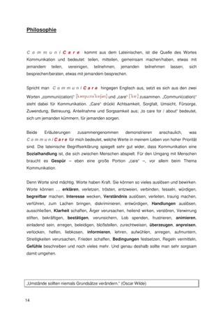 Philosophie



C o m m u n i C a r e          kommt aus dem Lateinischen, ist die Quelle des Wortes
Kommunikation und bedeutet: teilen, mitteilen, gemeinsam machen/haben, etwas mit
jemandem     teilen,   vereinigen,   teilnehmen,   jemanden     teilnehmen   lassen,   sich
besprechen/beraten, etwas mit jemandem besprechen.


Spricht man C o m m u n i C a r e hingegen Englisch aus, setzt es sich aus den zwei

Worten „communi(cation)“                    und „care“        zusammen. „Communi(cation)“
steht dabei für Kommunikation. „Care“ drückt Achtsamkeit, Sorgfalt, Umsicht, Fürsorge,
Zuwendung, Betreuung, Anteilnahme und Sorgsamkeit aus; „to care for / about“ bedeutet,
sich um jemanden kümmern, für jemanden sorgen.


Beide    Erläuterungen      zusammengenommen         demonstrieren     anschaulich,    was
C o m m u n i C a r e für mich bedeutet, welche Werte in meinem Leben von hoher Priorität
sind. Die lateinische Begriffserklärung spiegelt sehr gut wider, dass Kommunikation eine
Sozialhandlung ist, die sich zwischen Menschen abspielt. Für den Umgang mit Menschen
braucht es Gespür – eben eine große Portion „care“ –, vor allem beim Thema
Kommunikation.


Denn Worte sind mächtig. Worte haben Kraft. Sie können so vieles auslösen und bewirken.
Worte können … erklären, verletzen, trösten, entzweien, verbinden, fesseln, würdigen,
begreifbar machen, Interesse wecken, Verständnis auslösen, verleiten, traurig machen,
verführen, zum Lachen bringen, diskriminieren, entwürdigen, Handlungen auslösen,
ausschließen, Klarheit schaffen, Ärger verursachen, heilend wirken, verstören, Verwirrung
stiften, bekräftigen, bestätigen, verunsichern, Lob spenden, frustrieren, animieren,
einladend sein, erregen, beleidigen, bloßstellen, zurechtweisen, überzeugen, anpreisen,
verlocken, helfen, liebkosen, informieren, lehren, aufwühlen, anregen, aufmuntern,
Streitigkeiten verursachen, Frieden schaffen, Bedingungen festsetzen, Regeln vermitteln,
Gefühle beschreiben und noch vieles mehr. Und genau deshalb sollte man sehr sorgsam
damit umgehen.




„Umstände sollten niemals Grundsätze verändern.“ (Oscar Wilde)



14
 