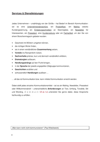 Services & Dienstleistungen



Jedes Unternehmen – unabhängig von der Größe – hat Bedarf im Bereich Kommunikation:
sei     es    eine   Unternehmensbroschüre,     ein        Produktflyer,   ein     Mailing   zwecks
Kundengewinnung,        ein   Einladungsschreiben     an     Stammgäste,     ein    Newsletter   für
Interessenten, ein Pressetext, eine Kundenzeitung oder ein Fachartikel, um den Sie von
einem Branchenmagazin gebeten wurden.


•     Geschickt mit Wörtern umgehen können,
•     die richtigen Worte finden,
•     sie in einen verständlichen Zusammenhang setzen,
•     Vorteile ins Rampenlicht rücken,
•     Sachverhalte präzise, kurz und dennoch verständlich erklären,
•     Dramaturgien aufbauen,
•     Handlungsstränge auf den Punkt bringen,
•     in der Sprache der jeweils angepeilten Zielgruppe kommunizieren,
•     Geschichten erzählen und
•     schlussendlich Handlungen auslösen …


… all das ist Kommunikation bzw. kann mittels Kommunikation erreicht werden.


Dabei stellt jedes einzelne Kommunikationsmittel – sei es ein Mailing, Newsletter, Pressetext
oder Willkommensbrief – unterschiedliche Anforderungen an Text, Umfang, Tonalität, Stil
und Wording. C o m m u n i C a r e unterstützt Sie gerne dabei, diese Ansprüche
fachkundig zu erfüllen.




„Man kann nicht nicht kommunizieren!“ (Paul Watzlawick)


4
 