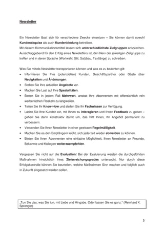 Newsletter



Ein Newsletter lässt sich für verschiedene Zwecke einsetzen – Sie können damit sowohl
Kundenakquise als auch Kundenbindung betreiben.
Mit diesem Kommunikationsmittel lassen sich unterschiedlichste Zielgruppen ansprechen.
Ausschlaggebend für den Erfolg eines Newsletters ist, den Nerv der jeweiligen Zielgruppe zu
treffen und in deren Sprache (Wortwahl, Stil, Satzbau, Textlänge) zu schreiben.


Was Sie mittels Newsletter transportieren können und was es zu beachten gilt:
•   Informieren Sie Ihre (potenziellen) Kunden, Geschäftspartner oder Gäste über
    Neuigkeiten und Änderungen.
•   Stellen Sie Ihre aktuellen Angebote vor.
•   Machen Sie Lust auf Ihre Spezialitäten.
•   Bieten Sie in jedem Fall Mehrwert, anstatt Ihre Abonnenten mit offensichtlich rein
    werberischen Floskeln zu langweilen.
•   Teilen Sie Ihr Know-How und stellen Sie Ihr Fachwissen zur Verfügung.
•   Laden Sie Ihre Kunden ein, mit Ihnen zu interagieren und Ihnen Feedback zu geben –
    gehen Sie dann konstruktiv damit um, das hilft Ihnen, Ihr Angebot permanent zu
    verbessern.
•   Versenden Sie Ihren Newsletter in einer gewissen Regelmäßigkeit.
•   Machen Sie es den Empfängern leicht, sich jederzeit wieder abmelden zu können.
•   Bieten Sie Ihren Abonnenten eine einfache Möglichkeit, Ihren Newsletter an Freunde,
    Bekannte und Kollegen weiterzuempfehlen.


Vergessen Sie nicht auf die Evaluation! Bei der Evaluierung werden die durchgeführten
Maßnahmen hinsichtlich ihres Zielerreichungsgrades untersucht. Nur durch diese
Erfolgskontrolle können Sie beurteilen, welche Maßnahmen Sinn machen und folglich auch
in Zukunft eingesetzt werden sollen.




„Tun Sie das, was Sie tun, mit Liebe und Hingabe. Oder lassen Sie es ganz.“ (Reinhard K.
Sprenger)



                                                                                           5
 