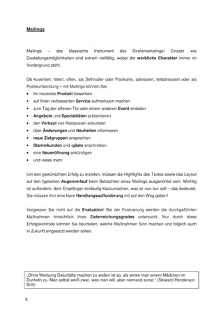 Mailings



Mailings    –   das     klassische     Instrument    des    Direktmarketings!     Einsatz    wie
Gestaltungsmöglichkeiten sind extrem vielfältig, wobei der werbliche Charakter immer im
Vordergrund steht.


Ob kuvertiert, foliert, offen, als Selfmailer oder Postkarte, adressiert, teiladressiert oder als
Postwurfsendung – mit Mailings können Sie:
•   Ihr neuestes Produkt bewerben
•   auf Ihren verbesserten Service aufmerksam machen
•   zum Tag der offenen Tür oder einem anderen Event einladen
•   Angebote und Spezialitäten präsentieren
•   den Verkauf von Restposten ankurbeln
•   über Änderungen und Neuheiten informieren
•   neue Zielgruppen ansprechen
•   Stammkunden und -gäste anschreiben
•   eine Neueröffnung ankündigen
•   und vieles mehr


Um den gewünschten Erfolg zu erzielen, müssen die Highlights des Textes sowie das Layout
auf den typischen Augenverlauf beim Betrachten eines Mailings ausgerichtet sein. Wichtig
ist außerdem, dem Empfänger eindeutig klarzumachen, was er nun tun soll – das bedeutet,
Sie müssen ihm eine klare Handlungsaufforderung mit auf den Weg geben!


Vergessen Sie nicht auf die Evaluation! Bei der Evaluierung werden die durchgeführten
Maßnahmen hinsichtlich ihres Zielerreichungsgrades untersucht. Nur durch diese
Erfolgskontrolle können Sie beurteilen, welche Maßnahmen Sinn machen und folglich auch
in Zukunft eingesetzt werden sollen.




„Ohne Werbung Geschäfte machen zu wollen ist so, als winke man einem Mädchen im
Dunkeln zu. Man selbst weiß zwar, was man will, aber niemand sonst.“ (Steward Henderson
Britt)


6
 