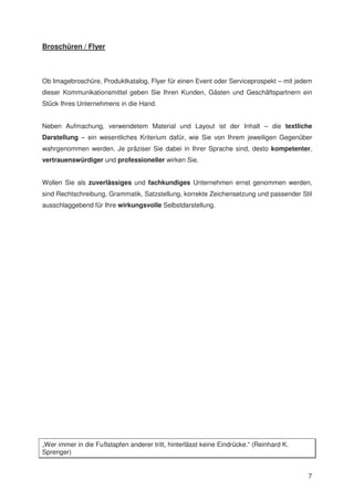 Broschüren / Flyer



Ob Imagebroschüre, Produktkatalog, Flyer für einen Event oder Serviceprospekt – mit jedem
dieser Kommunikationsmittel geben Sie Ihren Kunden, Gästen und Geschäftspartnern ein
Stück Ihres Unternehmens in die Hand.


Neben Aufmachung, verwendetem Material und Layout ist der Inhalt – die textliche
Darstellung – ein wesentliches Kriterium dafür, wie Sie von Ihrem jeweiligen Gegenüber
wahrgenommen werden. Je präziser Sie dabei in Ihrer Sprache sind, desto kompetenter,
vertrauenswürdiger und professioneller wirken Sie.


Wollen Sie als zuverlässiges und fachkundiges Unternehmen ernst genommen werden,
sind Rechtschreibung, Grammatik, Satzstellung, korrekte Zeichensetzung und passender Stil
ausschlaggebend für Ihre wirkungsvolle Selbstdarstellung.




„Wer immer in die Fußstapfen anderer tritt, hinterlässt keine Eindrücke.“ (Reinhard K.
Sprenger)


                                                                                         7
 
