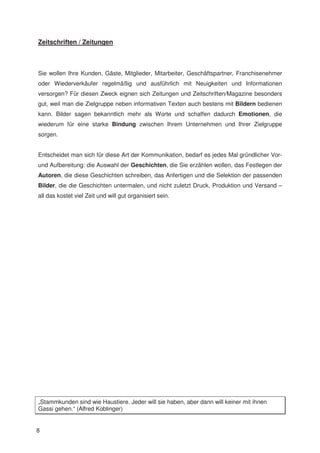 Zeitschriften / Zeitungen



Sie wollen Ihre Kunden, Gäste, Mitglieder, Mitarbeiter, Geschäftspartner, Franchisenehmer
oder Wiederverkäufer regelmäßig und ausführlich mit Neuigkeiten und Informationen
versorgen? Für diesen Zweck eignen sich Zeitungen und Zeitschriften/Magazine besonders
gut, weil man die Zielgruppe neben informativen Texten auch bestens mit Bildern bedienen
kann. Bilder sagen bekanntlich mehr als Worte und schaffen dadurch Emotionen, die
wiederum für eine starke Bindung zwischen Ihrem Unternehmen und Ihrer Zielgruppe
sorgen.


Entscheidet man sich für diese Art der Kommunikation, bedarf es jedes Mal gründlicher Vor-
und Aufbereitung: die Auswahl der Geschichten, die Sie erzählen wollen, das Festlegen der
Autoren, die diese Geschichten schreiben, das Anfertigen und die Selektion der passenden
Bilder, die die Geschichten untermalen, und nicht zuletzt Druck, Produktion und Versand –
all das kostet viel Zeit und will gut organisiert sein.




„Stammkunden sind wie Haustiere. Jeder will sie haben, aber dann will keiner mit ihnen
Gassi gehen.“ (Alfred Koblinger)


8
 