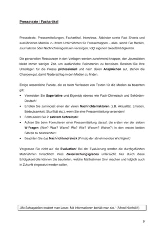 Pressetexte / Fachartikel



Pressetexte, Pressemitteilungen, Fachartikel, Interviews, Abbinder sowie Fact Sheets und
ausführliches Material zu Ihrem Unternehmen für Pressemappen – alles, womit Sie Medien,
Journalisten oder Nachrichtenagenturen versorgen, folgt eigenen Gesetzmäßigkeiten.


Die personellen Ressourcen in den Verlagen werden zunehmend knapper, den Journalisten
bleibt immer weniger Zeit, um ausführliche Recherchen zu betreiben. Bereiten Sie Ihre
Unterlagen für die Presse professionell und nach deren Ansprüchen auf, stehen die
Chancen gut, damit Niederschlag in den Medien zu finden.


Einige wesentliche Punkte, die es beim Verfassen von Texten für die Medien zu beachten
gilt:
•       Vermeiden Sie Superlative und Eigenlob ebenso wie Fach-Chinesisch und Behörden-
        Deutsch!
•       Erfüllen Sie zumindest einen der vielen Nachrichtenfaktoren (z.B. Aktualität, Emotion,
        Bedeutsamkeit, Skurilität etc.), wenn Sie eine Pressemitteilung versenden!
•       Formulieren Sie in aktivem Schreibstil!
•       Achten Sie beim Formulieren einer Pressemitteilung darauf, die ersten vier der sieben
        W-Fragen (Wer? Was? Wann? Wo? Wie? Warum? Woher?) in den ersten beiden
        Sätzen zu beantworten!
•       Beachten Sie das Nachrichtendreieck (Prinzip der abnehmenden Wichtigkeit)!


Vergessen Sie nicht auf die Evaluation! Bei der Evaluierung werden die durchgeführten
Maßnahmen hinsichtlich ihres Zielerreichungsgrades untersucht. Nur durch diese
Erfolgskontrolle können Sie beurteilen, welche Maßnahmen Sinn machen und folglich auch
in Zukunft eingesetzt werden sollen.




„Mit Schlagzeilen erobert man Leser. Mit Informationen behält man sie.“ (Alfred Northcliff)



                                                                                              9
 