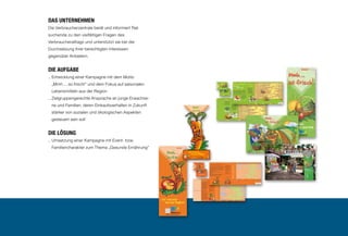 20

Das Unternehmen
Die Verbraucherzentrale berät und informiert Ratsuchende zu den vielfältigen Fragen des
Verbraucheralltags und unterstützt sie bei der
Durchsetzung ihrer berechtigten Interessen
gegenüber Anbietern.

Die Aufgabe
..  ntwicklung einer Kampagne mit dem Motto
E
„Mmh ... so frisch!“ und dem Fokus auf saisonalen
Lebensmitteln aus der Region
..  ielgruppengerechte Ansprache an junge ErwachseZ
ne und Familien, deren Einkaufsverhalten in Zukunft
stärker von sozialen und ökologischen Aspekten
gesteuert sein soll

Die Lösung
..  msetzung einer Kampagne mit Event- bzw.
U
Familiencharakter zum Thema „Gesunde Ernährung”

 