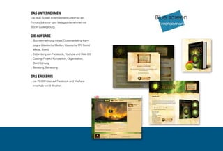 6

Das Unternehmen
Die Blue Screen Entertainment GmbH ist ein
Filmproduktions- und Verlagsunternehmen mit
Sitz in Ludwigsburg.

Die Aufgabe
.. Buchvermarktung mittels Crossmarketing-Kam
pagne (klassische Medien, klassische PR, Social
Media, Event)
.. Einbindung von Facebook, YouTube und Web 2.0
.. Casting-Projekt: Konzeption, Organisation,

Durchführung
.. Beratung, Betreuung

DAS ERGEBNIS
..  a. 70.000 User auf Facebook und YouTube
c
innerhalb von 8 Wochen

 