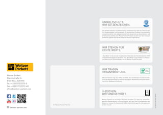 Facebook
Twitter
Flickr
Foursquare
You Tube
LinkedIn
SlideShare
RSS / Atom
Wordpress
Xing
SOCIAL MEDIA @ WEITZER PARKETT
Facebook
Twitter
Flickr
Foursquare
You Tube
LinkedIn
SlideShare
RSS / Atom
Wordpress
Xing
SOCIAL MEDIA @ WEITZER PARKETT
Facebook
Twitter
Flickr
Foursquare
LinkedIn
SlideShare
RSS / Atom
Wordpress
SOCIAL MEDIA @ WEITZER PARKETT
Facebook
Twitter
Flickr
Foursquare
You Tube
Wikipedia
Google Places
LinkedIn
SlideShare
RSS / Atom
Wordpress
Xing
SOCIAL MEDIA @ WEITZER PARKETT
Umweltschutz:
Wir setzen Zeichen.
Als weltweit ältestes und bekanntestes Umweltzeichen steht der Blaue Engel
für Glaubwürdigkeit und Kompetenz. Er kennzeichnet Produkte, die besonders
umweltfreundlich sind und gleichzeitig hohe Ansprüche an Gesundheits- und
Arbeitsschutz erfüllen. Die Weitzer Parkett Produkte wurden nach den strengen
Richtlinien geprüft und dürfen somit den Blauen Engel führen.
Wir stehen für
echte Werte.
„Real Wood“ ist die von der Europäischen Föderation der Parkettindustrie (FEP)
entwickelte Kampagne für Echtholz. Das „Real Wood“-Logo erhalten nur Massiv-
und Mehrschicht-Echtholzböden, wie sie Weitzer Parkett herstellt.
Wir tragen
Verantwortung.
Weitzer Parkett trägt das PEFC-Zertifikat der nachhaltigen Forstwirtschaft.
Es ist die Kennzeichnung für Holz aus ökologisch, ökonomisch und sozial verant-
wortlicher Waldbewirtschaftung.
Weitzer Parkett
GmbH  Co KG
Z-156.607-730
WP 3-Schichtprodukte
„Emissionsgeprüftes
Bauprodukt nach
DiBt-Grundsätzen“
Ü-Zeichen:
Wir sind geprüft.
Weitzer Parkett ist mit dem Ü-Zeichen versehen. Es steht für emissions-
geprüfte Bauprodukte in Deutschland, die nach den Grundsätzen des
Deutschen Instituts für Bautechnik (DIBt) verpflichtend geprüft und zugelassen
werden müssen.
weitzer-parkett.com
03-2014|Art.Nr.48918
Ihr Weitzer Parkett Partner
Weitzer Parkett
Klammstraße 24
8160 Weiz, AUSTRIA
Tel. +43 (0)3172/2372-0
Fax +43 (0)3172/2372-401
office@weitzer-parkett.com
 