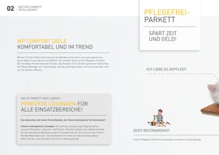 pflegefrei-
parkett
Spart zeit
und geld!WP COMFORT DIELE
Komfortabel und im Trend
Mit der Comfort Diele holen Sie sich ein Bündel an Vorteilen, ein unkompliziertes
Stück Natur in die eigenen vier Wände. Die Comfort Diele ist ein Pflegefrei-Parkett.
Die trendigen Farben bereiten Freude. Das Double-Click-System garantiert einfachste
Ein-Mann-Montage und -Demontage. Und das gefragte Dielen-Format ist perfekt nicht
nur für kleinere Räume.
Das ist Parkett Intelligence:
perfekte Lösungen für
alle Einsatzbereiche!
Sie wünschen sich einen Parkettboden, der Ihnen funktionelle Vorteile bietet?
Unsere intelligenten Lösungen: Die weltweit einzigartigen Eigenschaften
unseres Pflegefrei-, Gesund- und Flüster-Parketts stehen hier stellvertretend
für die zahlreichen Beweise unserer Innovationskraft, die rund um das Thema
Parkett Maßstäbe setzt. Darum können wir Ihnen ein Versprechen geben:
Mehr Freude, mehr Komfort und mehr Lebensqualität!
Weitzer Parkett
Intelligence
Ich liebe es gepflegt.
Zeigt beständigkeit.
Unser Pflegefrei-Parkett ist besonders kratzfest und beständig.
02
 