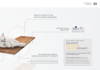 Das ist Parkett Intelligence:
das erste
Pflegefrei-
Parkett der Welt!
Sie möchten sich die zeit- und kostenintensive Pflege
Ihres Parkettbodens sparen?
Unsere intelligente Lösung: Die einzigartige
porentiefe Spezialversiegelung macht unser
Parkett pflegefrei, es muss nur noch schonend
gereinigt werden. So sparen Sie Zeit und Geld, Ihr
Boden bleibt dauerhaft schön. Ganz ohne Pflege!
Braucht keine Pflege,
nur schonende Reinigung.
schenkt ihnen
MEHR ZEIT.
Die porentiefe Spezial-
versiegelung macht’s möglich.
Dank einer mehrfachen Versiegelung erzielen wir mit der
naturmatten Oberfläche „ProActive+“einen einzigartigen Effekt,
der das Parkett auch bei starker Beanspruchung schützt.
Pflegefrei-
Parkett 03
 
