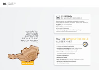 Pflegefrei-
Parkett
Was die WP Comfort Diele
auszeichnet
 	Patentiertes Double-Click-System.
 	Höchste Verriegelungskraft: Längs- und Stirnseite
werden mit derselben Bewegung verriegelt.
 	Unübertroffen: Schnellste und einfachste
Ein-Mann-Montage und -Demontage.
 	Keine Verklebung nötig.
 	 Nutzschicht: 2,5 mm.
 	Ideal für Sanierung durch geringe Aufbauhöhe (11 mm)
 	Bestens für Fußbodenheizung geeignet,
da vollflächig verklebbar.
DO
UBLE-CLI
CK
V
ERBINDUN
G
		PROactive+
		die naturmatte Oberfläche
Vereint die Vorzüge der Pflegefreiheit der lackierten „ProStrong“-
Oberfläche mit der Optik einer naturgeölten „ProVital finish“-Oberfläche.
SIE SEHEN eine naturmatte Optik
SIE FÜHLEN die Porenzeichnung
INTELLIGENTE MERKMALE
	 besonders gut geeignet für starke Beanspruchungen
	 extrem kratzfest, chemikalienbeständig etc.
Made in Austria
Hier wächst
Vertrauen:
alle unsere
Produkte sind
Made in Austria
04
 