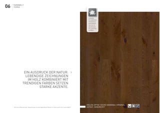 Farbwelt
terra
Dielen-Optik | Eiche havanna | original
gefast, gebürstet
SEHRGUTGUTBEDINGT HARTMITTEL
HART
SEHR
HART
NUTZSCHICHT
3,6
NUTZSCHICHT
2,5
NUTZSCHICHT
2,0
NUTZSCHICHT
4,5
NUTZSCHICHT
5,5
NUTZSCHICHT
8,0
NUTZSCHICHT
10
HOLZSTIEGE
WP MULTI
2-SCHICHT
PARKETT
3-SCHICHT
PARKETT
MASSIV
PARKETT
HYDROSTOP
NUT-FEDER
VERBINDUNG
DOUBLE-CLICK
VERBINDUNG
VOLLFLÄCHIG
VERKLEBT
VERLEGUNG
SCHWIMMEND
LINKE - RECHTE
STÄBE
Ein Ausdruck der Natur:
Lebendige Zeichnungen
im Holz kombiniert mit
trendigen Farben setzen
starke akzente.
UNSERE
PFLEGEFREI-
PRODUKTE
ERKENNEN
SIE STETS
AN DIESEM
PFLEGEFREI-
SYMBOL
Holz ist ein Naturprodukt. Abweichungen von den abgebildeten Mustern in Farbe und Struktur sind möglich.
06
 