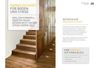 Ästhetik auf
höchster Stufe
Die Ästhetik eines Raums gelangt über die Stiege
zu ihrer Vollendung. Darum fertigen wir zu jedem
Parkett die passende Stiege – im selben Format,
in derselben Holzart, Farbe und Oberflächenver-
edelung wie das Parkett selbst. Ein durchgängiges
Design ergibt ein harmonisches Gesamtbild,
Parkett und Stiege werden zu einer Einheit.
Auch bei Renovierungen kann die bereits bestehende
Stiege individuell gestaltet werden. Wir liefern
maßgenaue Lösungen für schnelle und einfache
Belegung der Stufen.
Ihre Vorteile
auf einen Blick
	Boden und Stiege aus einer Hand
	Farbgleichheit
	Ideal für Renovierungen
Farbgleichheit
für Boden
und Stiege
WEIL EIN FORMVOLL-
ENDETES RAUM-
DESIGN NICHT AN DER
STIEGE ENDEN SOLL.
STIEGEN UND
LEISTEN 09
 